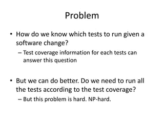 Problem
• How do we know which tests to run given a
software change?
– Test coverage information for each tests can
answer this question
• But we can do better. Do we need to run all
the tests according to the test coverage?
– But this problem is hard. NP-hard.
 