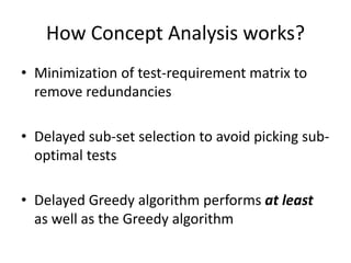 How Concept Analysis works?
• Minimization of test-requirement matrix to
remove redundancies
• Delayed sub-set selection to avoid picking sub-
optimal tests
• Delayed Greedy algorithm performs at least
as well as the Greedy algorithm
 