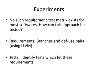 Experiments
• No such requirement-test matrix exists for
most softwares. How can this approach be
tested?
• Requirements: Branches and def-use pairs
(using LLVM)
• Tests: Identify tests which hit these
requirements
 