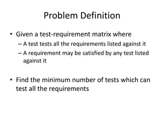 Problem Definition
• Given a test-requirement matrix where
– A test tests all the requirements listed against it
– A requirement may be satisfied by any test listed
against it
• Find the minimum number of tests which can
test all the requirements
 