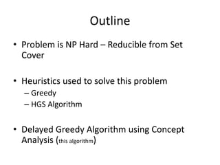 Outline
• Problem is NP Hard – Reducible from Set
Cover
• Heuristics used to solve this problem
– Greedy
– HGS Algorithm
• Delayed Greedy Algorithm using Concept
Analysis (this algorithm)
 