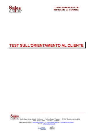 IL MIGLIORAMENTO DEI
                                                      RISULTATI DI VENDITA




TEST SULL’ORIENTAMENTO AL CLIENTE




      Sede Operativa: Vicolo Molino, 2 - Molini Marzoli Massari - 21052 Busto Arsizio (VA)
                        Telef. 0331.677894 - Fax: 0331.1813690–
    SalesMaker WebSite: www.salesmaker.it – www.mastersales.it – www.adhocstrategy.it
                                E-mail: info@salesmaker.it
 