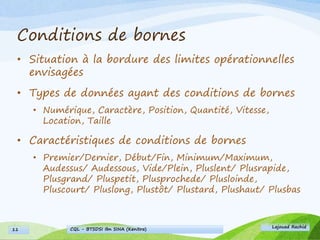 Conditions de bornes
• Situation à la bordure des limites opérationnelles
envisagées
• Types de données ayant des conditions de bornes
• Numérique, Caractère, Position, Quantité, Vitesse,
Location, Taille
• Caractéristiques de conditions de bornes
• Premier/Dernier, Début/Fin, Minimum/Maximum,
Audessus/ Audessous, Vide/Plein, Pluslent/ Plusrapide,
Plusgrand/ Pluspetit, Plusprochede/ Plusloinde,
Pluscourt/ Pluslong, Plustôt/ Plustard, Plushaut/ Plusbas
Lajouad Rachid
CQL - BTSDSI Ibn SINA (Kenitra)11
 