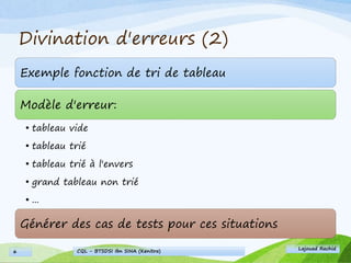 Divination d'erreurs (2)
Exemple fonction de tri de tableau
Modèle d'erreur:
• tableau vide
• tableau trié
• tableau trié à l'envers
• grand tableau non trié
• ...
Générer des cas de tests pour ces situations
Lajouad Rachid
CQL - BTSDSI Ibn SINA (Kenitra)6
 