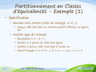Partitionnement en Classes
d'équivalences - Exemple (1)
• Spécification
• données trois entiers (côtés du triangle: a, b, c)
• chaque côté doit être un nombre positif inférieur ou égal à
20.
• résultat type du triangle:
• Équilatéral si a = b = c
• Isocèles si 2 paires de côté sont égaux
• Scalène si aucun côté n'est égal à l'autre ou
• PasUnTriangle si a >= b + c, b >= a + c, ou c >= a + b
Lajouad Rachid
CQL - BTSDSI Ibn SINA (Kenitra)9
 