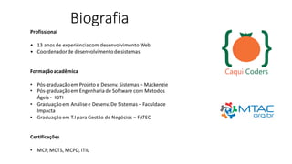 Biografia
Profissional
• 13 anosde experiênciacom desenvolvimento Web
• Coordenadorde desenvolvimentode sistemas
Formaçãoacadêmica
• Pós-graduaçãoem Projeto e Desenv. Sistemas – Mackenzie
• Pós-graduaçãoem Engenhariade Software com Métodos
Ágeis - IGTI
• Graduaçãoem Análisee Desenv. De Sistemas – Faculdade
Impacta
• Graduaçãoem T.I para Gestão de Negócios – FATEC
Certificações
• MCP, MCTS, MCPD, ITIL
 