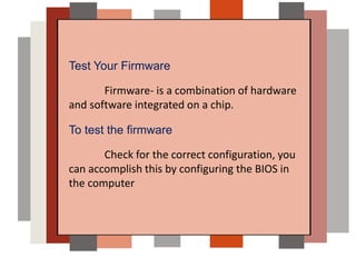 Test Your Firmware
Firmware- is a combination of hardware
and software integrated on a chip.
To test the firmware
Check for the correct configuration, you
can accomplish this by configuring the BIOS in
the computer
 