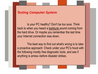 Testing Computer System
Is your PC healthy? Don't be too sure. Think
back to when you heard a kerklunk sound coming from
the hard drive. Or maybe you remember the last time
your Internet connection was down.
The best way to find out what's wrong is to take
a proactive approach: Check under your PC's hood with
the following mostly free diagnostic tools, and see if
anything is amiss--before disaster strikes.
 