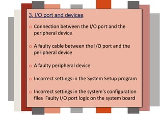 3. I/O port and devices
o Connection between the I/O port and the
peripheral device
o A faulty cable between the I/O port and the
peripheral device
o A faulty peripheral device
o Incorrect settings in the System Setup program
o Incorrect settings in the system's configuration
files Faulty I/O port logic on the system board
 