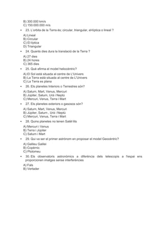 B) 300.000 km/s 
C) 150.000.000 m/s 
▪ 23. L’orbita de la Terra és; circular, triangular, el•líptica o lineal ? 
A) Lineal 
B) Circular 
C) El∙líptica 
D) Triangular 
▪ 24. Quants dies dura la translació de la Terra ? 
A) 27 dies 
B) 24 hores 
C) 365 dies 
▪ 25. Què afirma el model heliocèntric? 
A) El Sol està situada al centre de L'Univers 
B) La Terra està situada al centre de L'Univers 
C) La Terra es plana 
▪ 26. Els planetes Interiors o Terrestres són? 
A) Saturn, Mart, Venus, Mercuri 
B) Júpiter, Saturn, Urà i Neptú 
C) Mercuri, Venus, Terra i Mart 
▪ 27. Els planetes exteriors o gasosos són? 
A) Saturn, Mart, Venus, Mercuri 
B) Júpiter, Saturn , Urà i Neptú 
C) Mercuri, Venus, Terra i Mart 
▪ 28. Quins planetes no tenen Satèl∙lits 
A) Mercuri i Venus 
B) Terra i Júpiter 
C) Saturn i Mart 
▪ 29. Qui va ser el primer astrònom en proposar el model Geocèntric? 
A) Galileu Galilei 
B) Copèrnic 
C) Ptolomeu 
▪ 30. Els observatoris astronòmics a diferència dels telescopis a l'espai ens 
proporcionen imatges sense interferències 
A) Fals 
B) Vertader 
 