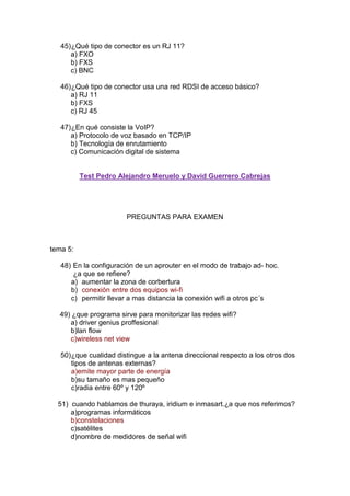 45) ¿Qué tipo de conector es un RJ 11?
      a) FXO
      b) FXS
      c) BNC

   46) ¿Qué tipo de conector usa una red RDSI de acceso básico?
      a) RJ 11
      b) FXS
      c) RJ 45

   47) ¿En qué consiste la VoIP?
      a) Protocolo de voz basado en TCP/IP
      b) Tecnología de enrutamiento
      c) Comunicación digital de sistema


          Test Pedro Alejandro Meruelo y David Guerrero Cabrejas




                        PREGUNTAS PARA EXAMEN



tema 5:

   48) En la configuración de un aprouter en el modo de trabajo ad- hoc.
       ¿a que se refiere?
      a) aumentar la zona de corbertura
      b) conexión entre dos equipos wi-fi
      c) permitir llevar a mas distancia la conexión wifi a otros pc´s

  49) ¿que programa sirve para monitorizar las redes wifi?
     a) driver genius proffesional
     b)lan flow
     c)wireless net view

   50) ¿que cualidad distingue a la antena direccional respecto a los otros dos
       tipos de antenas externas?
       a)emite mayor parte de energía
       b)su tamaño es mas pequeño
       c)radia entre 60º y 120º

  51) cuando hablamos de thuraya, iridium e inmasart.¿a que nos referimos?
      a)programas informáticos
      b)constelaciones
      c)satélites
      d)nombre de medidores de señal wifi
 