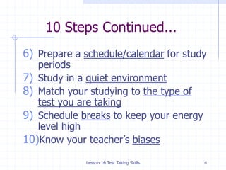 Lesson 16 Test Taking Skills410 Steps Continued...Prepare a schedule/calendar for study periodsStudy in a quiet environmentMatch your studying to the type of test you are takingSchedule breaks to keep your energy level highKnow your teacher’s biases