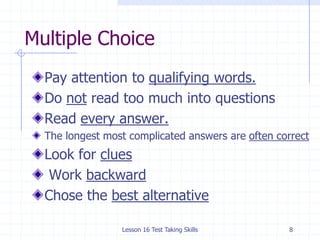 Lesson 16 Test Taking Skills8Multiple ChoicePay attention to qualifying words.Do not read too much into questionsRead every answer.The longest most complicated answers are often correctLook for clues Work backwardChose the best alternative
