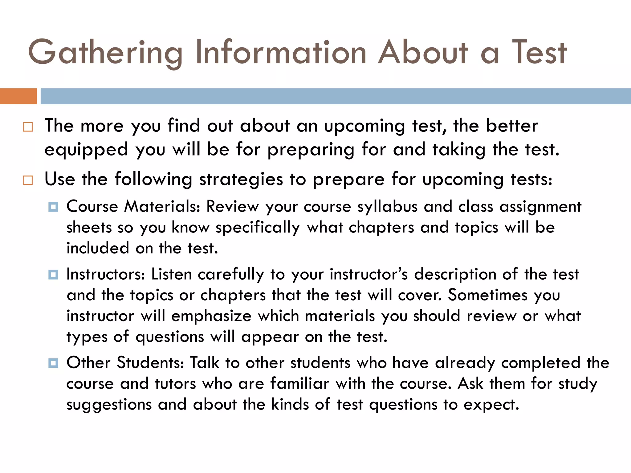 Gathering Information About a Test
   The more you find out about an upcoming test, the better
    equipped you will be for preparing for and taking the test.
   Use the following strategies to prepare for upcoming tests:
       Course Materials: Review your course syllabus and class assignment
        sheets so you know specifically what chapters and topics will be
        included on the test.
       Instructors: Listen carefully to your instructor’s description of the test
        and the topics or chapters that the test will cover. Sometimes you
        instructor will emphasize which materials you should review or what
        types of questions will appear on the test.
       Other Students: Talk to other students who have already completed the
        course and tutors who are familiar with the course. Ask them for study
        suggestions and about the kinds of test questions to expect.
 