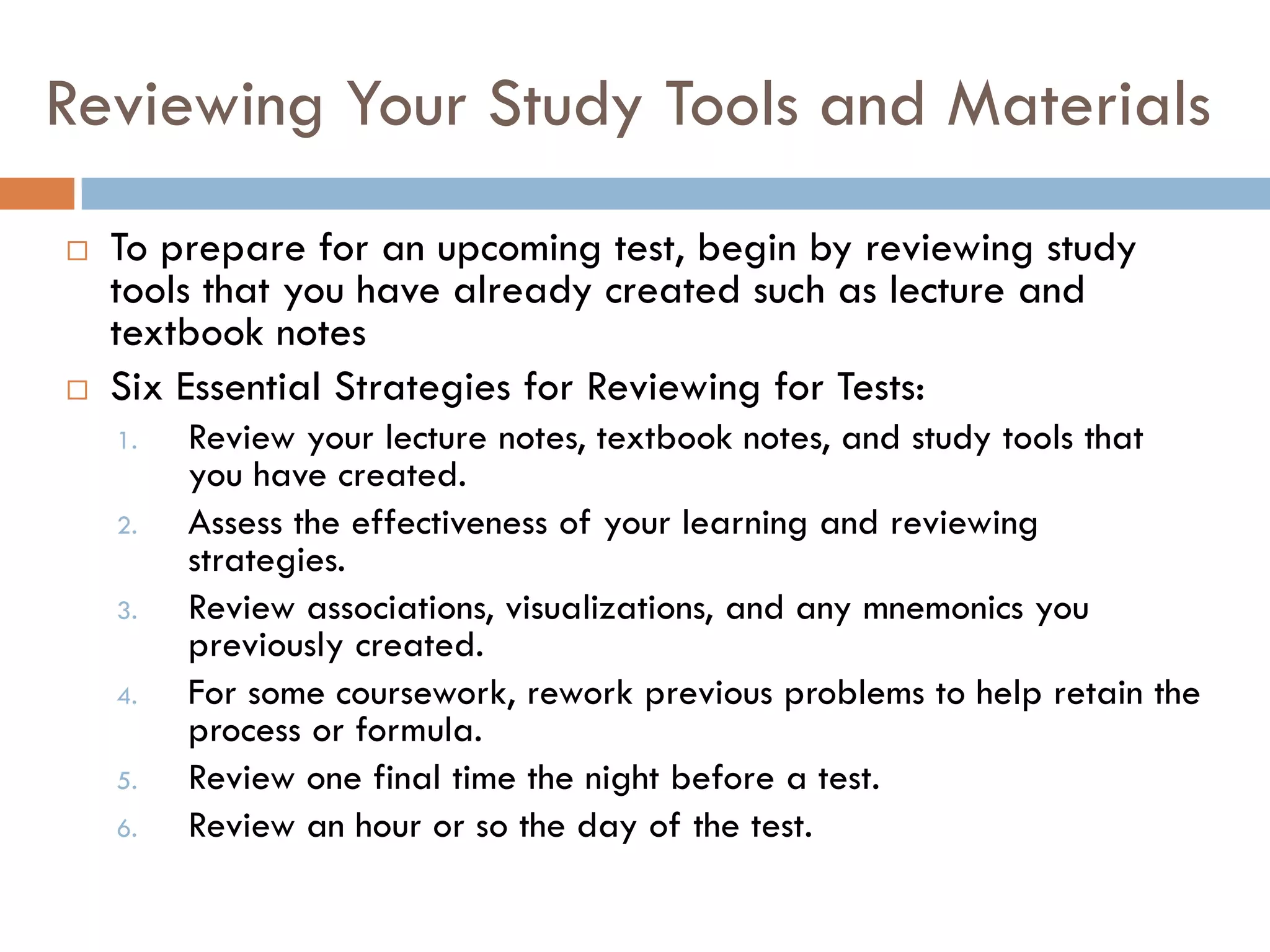 Reviewing Your Study Tools and Materials
   To prepare for an upcoming test, begin by reviewing study
    tools that you have already created such as lecture and
    textbook notes
   Six Essential Strategies for Reviewing for Tests:
    1.   Review your lecture notes, textbook notes, and study tools that
         you have created.
    2.   Assess the effectiveness of your learning and reviewing
         strategies.
    3.   Review associations, visualizations, and any mnemonics you
         previously created.
    4.   For some coursework, rework previous problems to help retain the
         process or formula.
    5.   Review one final time the night before a test.
    6.   Review an hour or so the day of the test.
 
