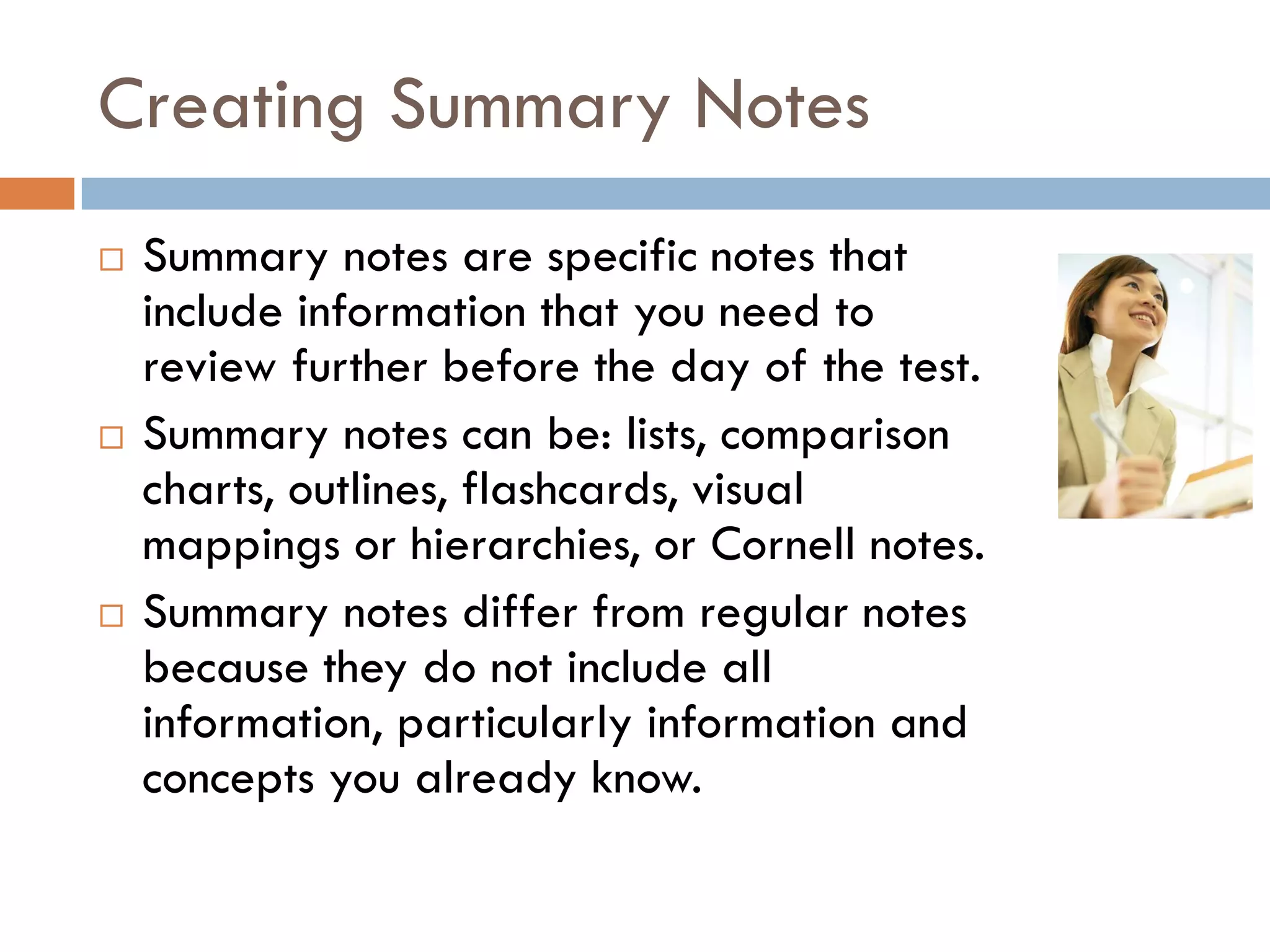 Creating Summary Notes
   Summary notes are specific notes that
    include information that you need to
    review further before the day of the test.
   Summary notes can be: lists, comparison
    charts, outlines, flashcards, visual
    mappings or hierarchies, or Cornell notes.
   Summary notes differ from regular notes
    because they do not include all
    information, particularly information and
    concepts you already know.
 