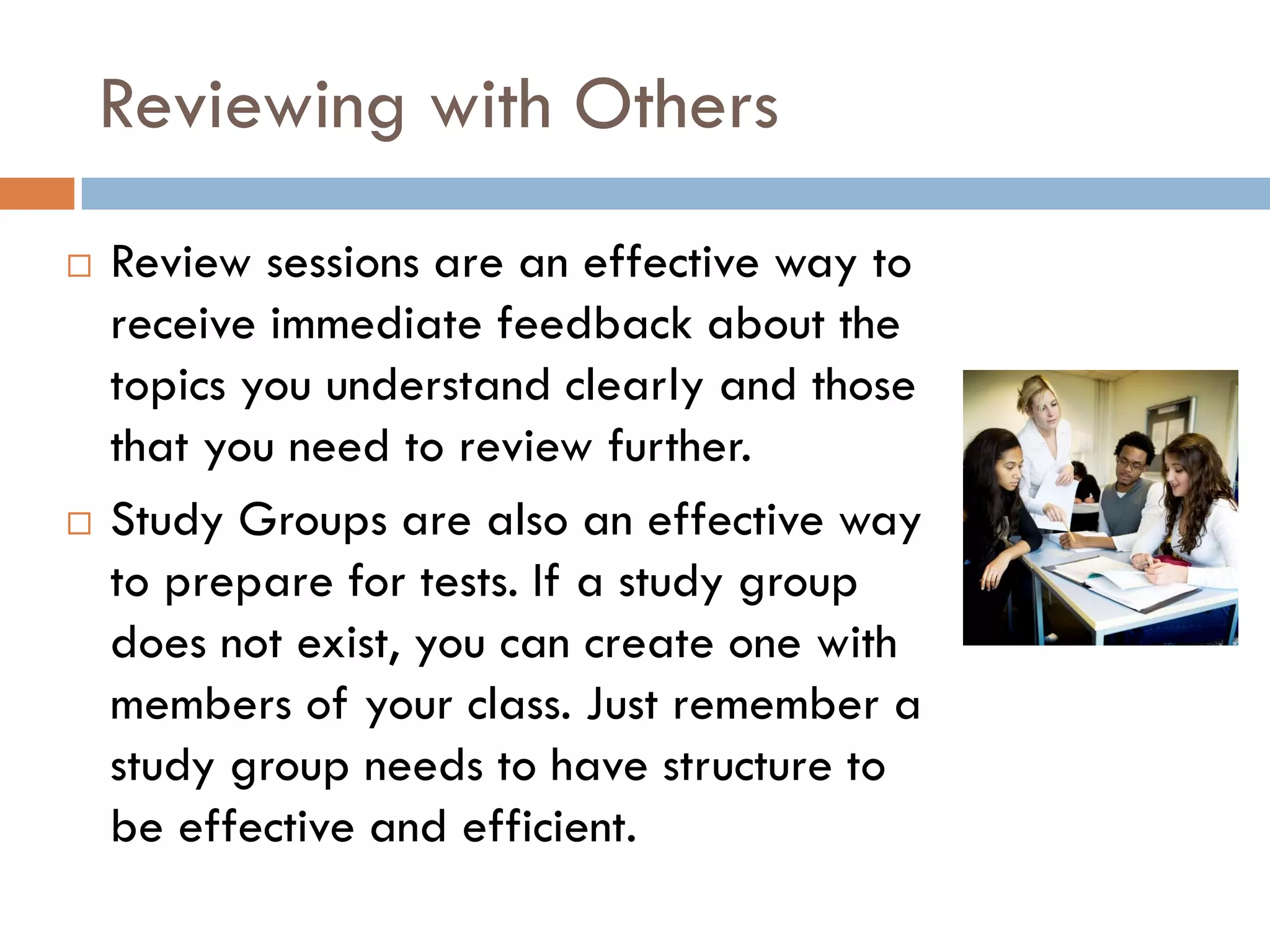 Reviewing with Others
   Review sessions are an effective way to
    receive immediate feedback about the
    topics you understand clearly and those
    that you need to review further.
   Study Groups are also an effective way
    to prepare for tests. If a study group
    does not exist, you can create one with
    members of your class. Just remember a
    study group needs to have structure to
    be effective and efficient.
 