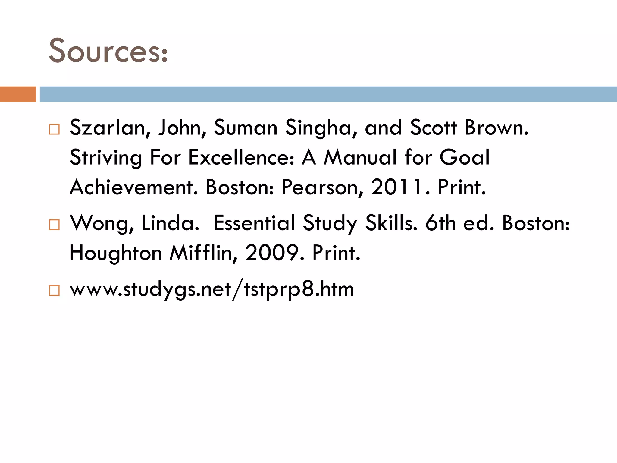 Sources:
   Szarlan, John, Suman Singha, and Scott Brown.
    Striving For Excellence: A Manual for Goal
    Achievement. Boston: Pearson, 2011. Print.
   Wong, Linda. Essential Study Skills. 6th ed. Boston:
    Houghton Mifflin, 2009. Print.
   www.studygs.net/tstprp8.htm
 