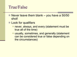 True/False Never leave them blank – you have a 50/50 shot! Look for qualifiers never, always, and every (statement must be true all of the time) usually, sometimes, and generally (statement can be considered true or false depending on the circumstances) 