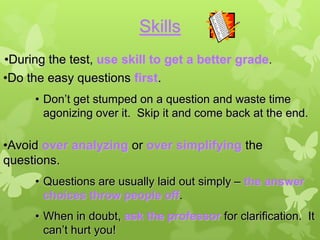 Skills
•During the test, use skill to get a better grade.
•Do the easy questions first.
     • Don’t get stumped on a question and waste time
       agonizing over it. Skip it and come back at the end.

•Avoid over analyzing or over simplifying the
questions.
     • Questions are usually laid out simply – the answer
       choices throw people off.
     • When in doubt, ask the professor for clarification. It
       can’t hurt you!
 