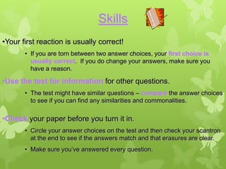 Skills
•Your first reaction is usually correct!
       • If you are torn between two answer choices, your first choice is
         usually correct. If you do change your answers, make sure you
         have a reason.

•Use the test for information for other questions.
       • The test might have similar questions – compare the answer choices
         to see if you can find any similarities and commonalities.

•Check your paper before you turn it in.
       • Circle your answer choices on the test and then check your scantron
         at the end to see if the answers match and that erasures are clear.
       • Make sure you’ve answered every question.
 