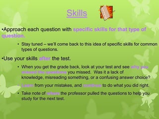 Skills
•Approach each question with specific skills for that type of
question.
       • Stay tuned – we’ll come back to this idea of specific skills for common
         types of questions.

•Use your skills after the test.
       • When you get the grade back, look at your test and see why you
         missed the questions you missed. Was it a lack of
         knowledge, misreading something, or a confusing answer choice?
       • Learn from your mistakes, and continue to do what you did right.
       • Take note of where the professor pulled the questions to help you
         study for the next test.
 