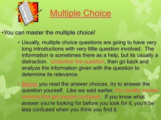 Multiple Choice

•You can master the multiple choice!
      • Usually, multiple choice questions are going to have very
        long introductions with very little question involved. The
        information is sometimes there as a help, but its usually a
        distraction. Underline the question, then go back and
        analyze the information given with the question to
        determine its relevance.
      • Before you read the answer choices, try to answer the
        question yourself. Like we said earlier, it’s usually answer
        choices that get people confused. If you know what
        answer you’re looking for before you look for it, you’ll be
        less confused when you think you find it.
 