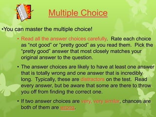 Multiple Choice
•You can master the multiple choice!
      • Read all the answer choices carefully. Rate each choice
        as “not good” or “pretty good” as you read them. Pick the
        “pretty good” answer that most closely matches your
        original answer to the question.
      • The answer choices are likely to have at least one answer
        that is totally wrong and one answer that is incredibly
        long. Typically, these are distractors on the test. Read
        every answer, but be aware that some are there to throw
        you off from finding the correct one.
      • If two answer choices are very, very similar, chances are
        both of them are wrong.
 