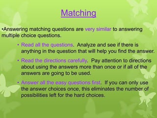Matching
•Answering matching questions are very similar to answering
multiple choice questions.
      • Read all the questions. Analyze and see if there is
        anything in the question that will help you find the answer.
      • Read the directions carefully. Pay attention to directions
        about using the answers more than once or if all of the
        answers are going to be used.
      • Answer all the easy questions first. If you can only use
        the answer choices once, this eliminates the number of
        possibilities left for the hard choices.
 