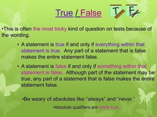 True / False
•This is often the most tricky kind of question on tests because of
the wording.
       • A statement is true if and only if everything within that
         statement is true. Any part of a statement that is false
         makes the entire statement false.
       • A statement is false if and only if something within that
         statement is false. Although part of the statement may be
         true, any part of a statement that is false makes the entire
         statement false.

         •Be weary of absolutes like “always” and “never.”
                       •Absolute qualifiers are rarely true.
 