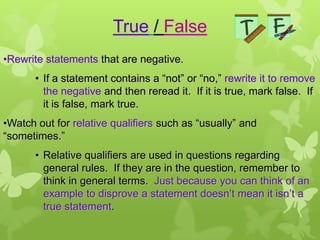 True / False
•Rewrite statements that are negative.
       • If a statement contains a “not” or “no,” rewrite it to remove
         the negative and then reread it. If it is true, mark false. If
         it is false, mark true.
•Watch out for relative qualifiers such as “usually” and
“sometimes.”
       • Relative qualifiers are used in questions regarding
         general rules. If they are in the question, remember to
         think in general terms. Just because you can think of an
         example to disprove a statement doesn’t mean it isn’t a
         true statement.
 