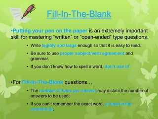 Fill-In-The-Blank
•Putting your pen on the paper is an extremely important
skill for mastering “written” or “open-ended” type questions.
       • Write legibly and large enough so that it is easy to read.
       • Be sure to use proper subject/verb agreement and
         grammar.
       • If you don’t know how to spell a word, don’t use it!


•For Fill-In-The-Blank questions…
       • The number of lines per answer may dictate the number of
         answers to be used.
       • If you can’t remember the exact word, at least write
         something.
 
