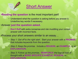 Short Answer
•Reading the question is the most important part!
      • Understand what the question is asking before you answer it.
        Underline key words if necessary.
•Answer just the question asked.
      • Don’t fluff with extra nonsense and risk muddling your correct
        answer with incorrect facts.
•Process your short answers similar to an essay…
      • Step 1: Get off to the right start. Start your answer with a PROMISE
        that includes keywords from the question.
      • Step 2: Keep the promise. Include a REASON, an EXAMPLE, or an
        EXPLANATION.
      • Step 3: Follow up the promise. REINFORCE the logical train of
        thought with a MORE SPECIFIC EXAMPLE, REASON, or
        EXPLANATION.
 
