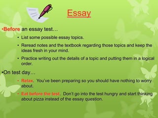 Essay
•Before an essay test…
      • List some possible essay topics.
      • Reread notes and the textbook regarding those topics and keep the
        ideas fresh in your mind.
      • Practice writing out the details of a topic and putting them in a logical
        order.

•On test day…
      • Relax. You’ve been preparing so you should have nothing to worry
        about.
      • Eat before the test. Don’t go into the test hungry and start thinking
        about pizza instead of the essay question.
 