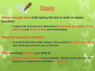 Essay
•Allow enough time while taking the test to work on essay
questions.
      • A good rule of thumb is to allow about 20 minutes per essay – 5 for
        planning and 15 for writing and proofreading.


•Read the question carefully.
      • It could be the best written essay in the world but if it isn’t on topic it
        isn’t worth any points to you on the test.

•Plan the essay before you write it!
      • Sketch a quick outline of your answer. Decide what order you are
        giving your reasons and examples in advance.
 