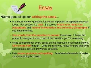 Essay
•Some general tips for writing the essay…
      • In a short answer question, it’s not as important to separate out your
        ideas. For essays, it’s vital. Be sure to break your ideas into
        paragraphs and include introduction and summary paragraphs if
        you have the time.
      • Use words from the question to answer the essay. It helps the
        grader to recognize which part of the question you’re answering.
      • Write something for every essay on the test even if you don’t know it.
        Don’t write fluff though – write the facts you know for sure and try to
        construct as best an answer as possible.
      • Use proper grammar and spelling. Proofread afterwards to make
        sure everything is correct.
 