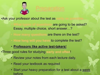 Preparation
•Ask your professor about the test as early as possible…
      • What types of questions are going to be asked?
        Essay, multiple choice, short answer…?
      • How many questions are there on the test?
      • How long will you have to complete the test?
      • Professors like active test-takers!
•Three good rules for studying early and often!
      • Review your notes from each lecture daily.
      • Read your textbook as required
      • Start your heavy preparation for a test about a week
        before.
 