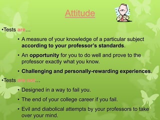 Attitude
•Tests are…
      • A measure of your knowledge of a particular subject
        according to your professor’s standards.
      • An opportunity for you to do well and prove to the
        professor exactly what you know.
      • Challenging and personally-rewarding experiences.
•Tests are not…
      • Designed in a way to fail you.
      • The end of your college career if you fail.
      • Evil and diabolical attempts by your professors to take
        over your mind.
 