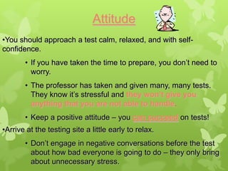 Attitude
•You should approach a test calm, relaxed, and with self-
confidence.
       • If you have taken the time to prepare, you don’t need to
         worry.
       • The professor has taken and given many, many tests.
         They know it’s stressful and they won’t give you
         anything that you are not able to handle.
       • Keep a positive attitude – you can succeed on tests!
•Arrive at the testing site a little early to relax.
       • Don’t engage in negative conversations before the test
         about how bad everyone is going to do – they only bring
         about unnecessary stress.
 