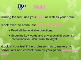 Sight

•During the test, use your eyes as well as your brain!

•Look over the entire test before you begin.
     • Read all the available directions.
     • Underline key words and any special directions or
       instructions you don’t want to forget.

•Look at your test if the professor has to make any
corrections and correct them on your paper before you
start.
 