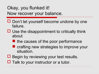Okay, you flunked it!
Now recover your balance.
 Don’t let yourself become undone by one
failure.
 Use the disappointment to critically think
about
 the causes of the poor performance
 crafting new strategies to improve your
situation.
 Begin by reviewing your test results.
 Talk to your instructor or a tutor.
 