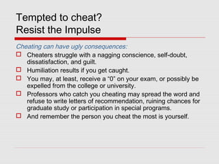 Tempted to cheat?
Resist the Impulse
Cheating can have ugly consequences:
 Cheaters struggle with a nagging conscience, self-doubt,
dissatisfaction, and guilt.
 Humiliation results if you get caught.
 You may, at least, receive a “0” on your exam, or possibly be
expelled from the college or university.
 Professors who catch you cheating may spread the word and
refuse to write letters of recommendation, ruining chances for
graduate study or participation in special programs.
 And remember the person you cheat the most is yourself.
 