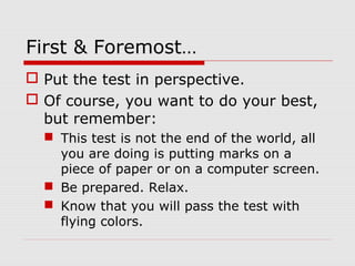 First & Foremost…
 Put the test in perspective.
 Of course, you want to do your best,
but remember:
 This test is not the end of the world, all
you are doing is putting marks on a
piece of paper or on a computer screen.
 Be prepared. Relax.
 Know that you will pass the test with
flying colors.
 