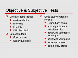 Objective & Subjective Tests
 Objective tests include
 multiple choice
 matching
 true-false
 fill in the blank
 Subjective tests
 Short answer
 Essay questions
 Good study strategies
include:
 using flash cards
 making a concept
vocabulary list
 reviewing your text’s
study guide
 reviewing your notes
 work with a tutor
 join a study group
 