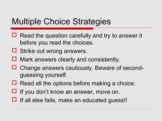 Multiple Choice Strategies
 Read the question carefully and try to answer it
before you read the choices.
 Strike out wrong answers.
 Mark answers clearly and consistently.
 Change answers cautiously. Beware of second-
guessing yourself.
 Read all the options before making a choice.
 If you don’t know an answer, move on.
 If all else fails, make an educated guess!!
 