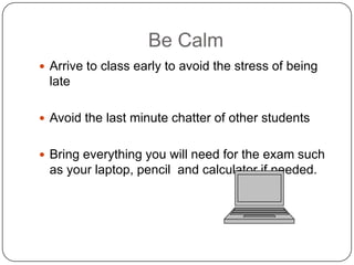 Be Calm
 Arrive to class early to avoid the stress of being
 late

 Avoid the last minute chatter of other students


 Bring everything you will need for the exam such
 as your laptop, pencil and calculator if needed.
 
