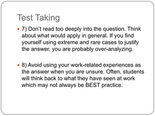 Test Taking
 7) Don’t read too deeply into the question. Think
 about what would apply in general. If you find
 yourself using extreme and rare cases to justify
 the answer, you are probably over-analyzing.

 8) Avoid using your work-related experiences as
 the answer when you are unsure. Often, students
 will think back to what they have seen at work
 which may not always be BEST practice.
 