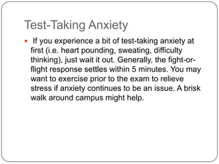 Test-Taking Anxiety
 If you experience a bit of test-taking anxiety at
 first (i.e. heart pounding, sweating, difficulty
 thinking), just wait it out. Generally, the fight-or-
 flight response settles within 5 minutes. You may
 want to exercise prior to the exam to relieve
 stress if anxiety continues to be an issue. A brisk
 walk around campus might help.
 