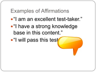 Examples of Affirmations
 “I am an excellent test-taker.”
 “I have a strong knowledge
  base in this content.”
 “I will pass this test.”
 