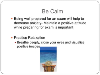 Be Calm
 Being well prepared for an exam will help to
 decrease anxiety- Maintain a positive attitude
 while preparing for exam is important

 Practice Relaxation
   Breathe deeply, close your eyes and visualize
   positive images
 